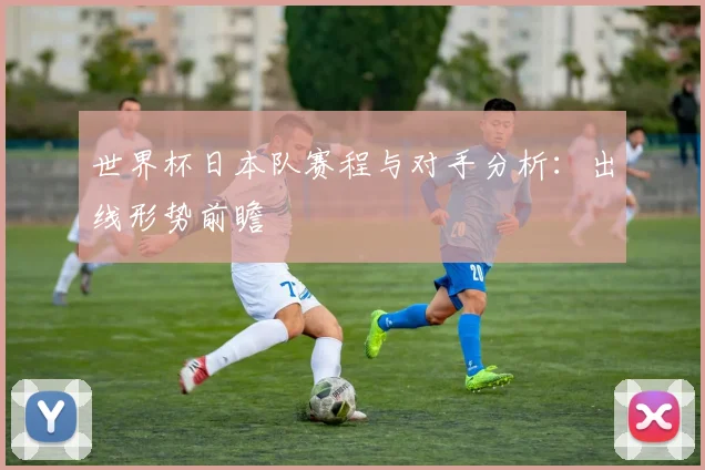 世界杯日本队赛程与对手分析：出线形势前瞻