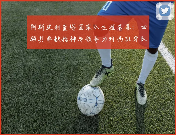 阿斯皮利奎塔国家队生涯落幕:回顾其奉献精神与领导力对西班牙队的影响