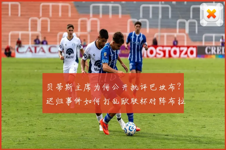 贝蒂斯主席为何公开批评巴坎布？迟归事件如何打乱欧联杯对阵布拉加的关键部署
