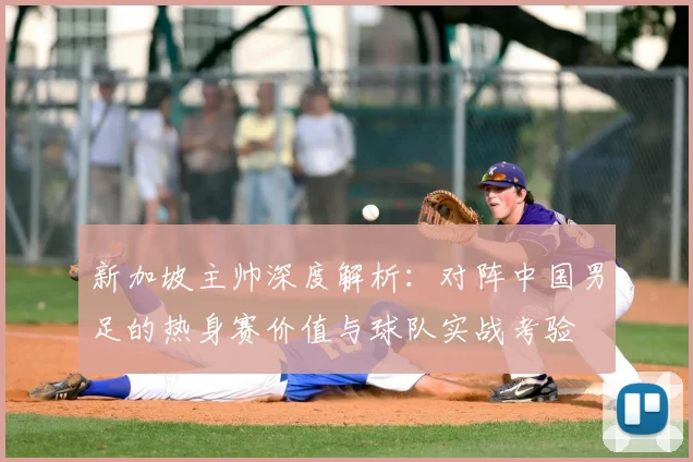 新加坡主帅深度解析:对阵中国男足的热身赛价值与球队实战考验