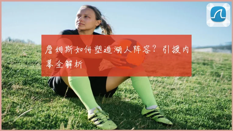 詹姆斯如何塑造湖人阵容？引援内幕全解析