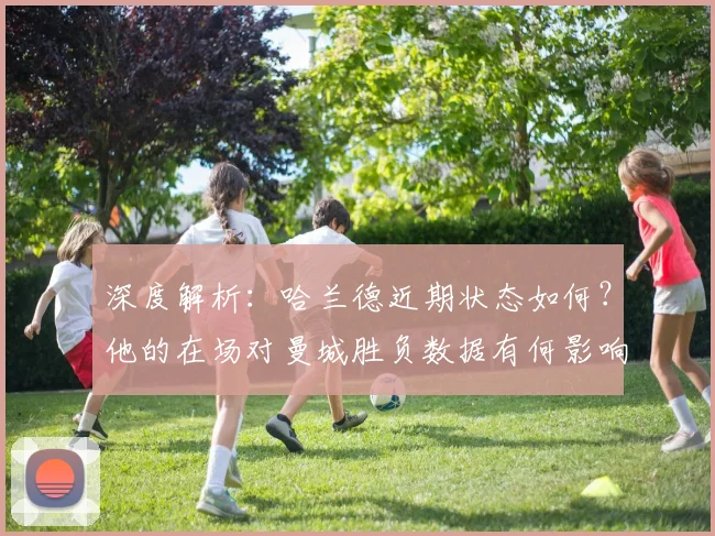 深度解析:哈兰德近期状态如何?他的在场对曼城胜负数据有何影响?