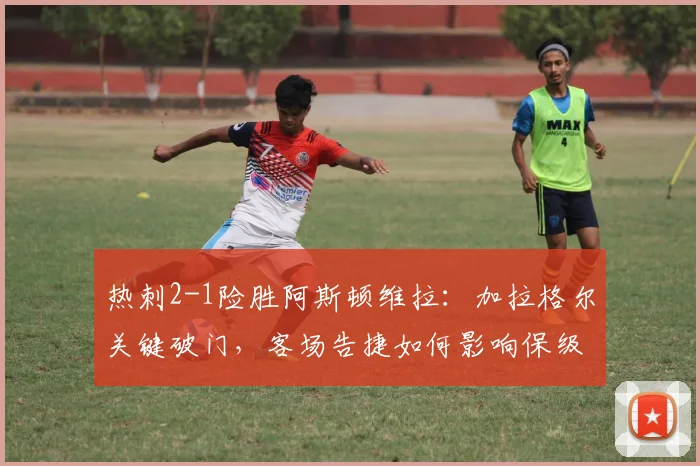 热刺2-1险胜阿斯顿维拉:加拉格尔关键破门,客场告捷如何影响保级形势?
