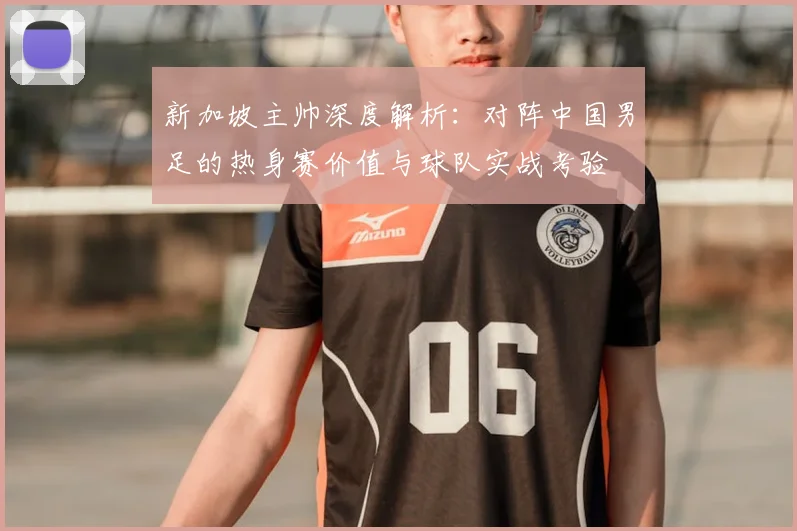 新加坡主帅深度解析：对阵中国男足的热身赛价值与球队实战考验