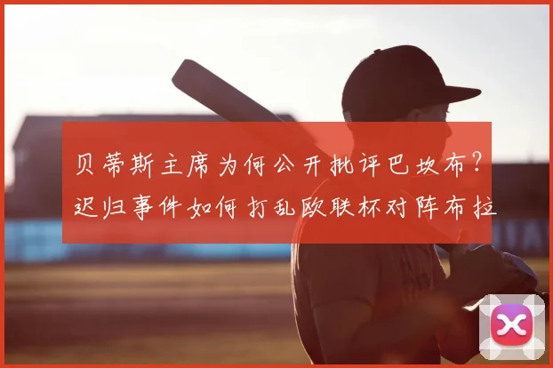 贝蒂斯主席为何公开批评巴坎布?迟归事件如何打乱欧联杯对阵布拉加的关键部署