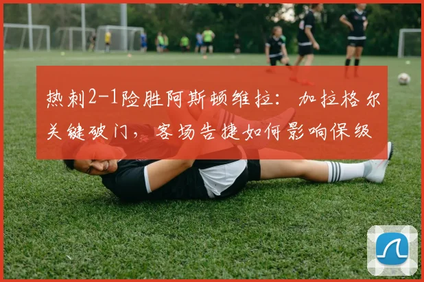 热刺2-1险胜阿斯顿维拉：加拉格尔关键破门，客场告捷如何影响保级形势？